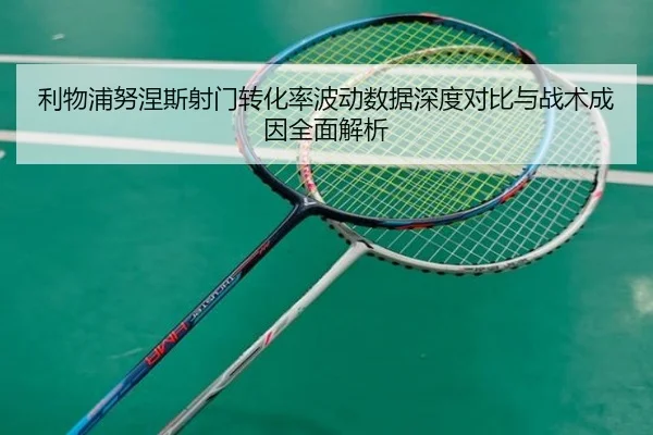 利物浦努涅斯射门转化率波动数据深度对比与战术成因全面解析