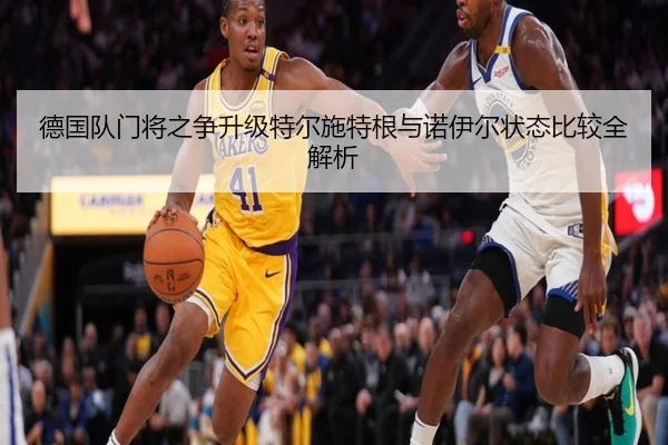 德国队门将之争升级特尔施特根与诺伊尔状态比较全解析