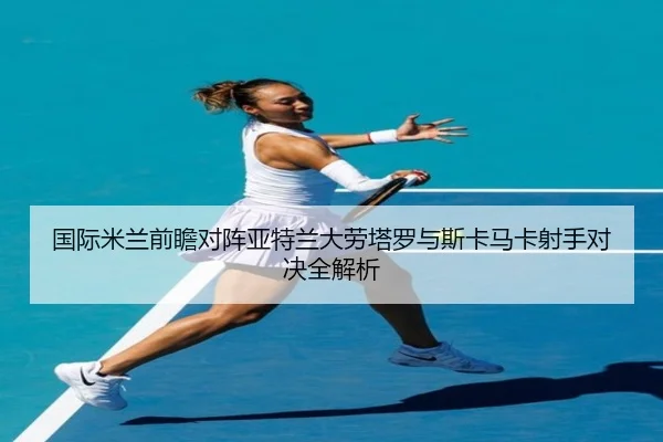国际米兰前瞻对阵亚特兰大劳塔罗与斯卡马卡射手对决全解析
