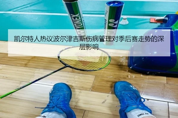 凯尔特人热议波尔津吉斯伤病管理对季后赛走势的深层影响
