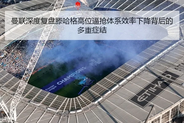 曼联深度复盘滕哈格高位逼抢体系效率下降背后的多重症结